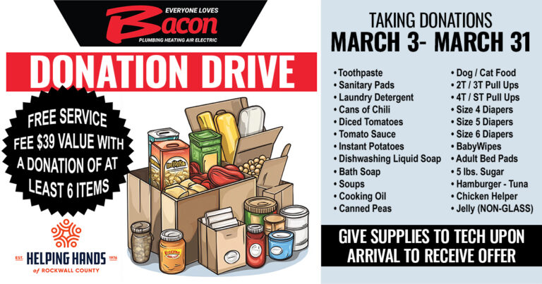 A promotional flyer for Bacon Plumbing Heating Air Electric’s Donation Drive, running from March 3rd through March 31st. The flyer features an illustration of cardboard boxes filled with various food and household supplies, such as canned goods, pasta, and cleaning products. A black starburst graphic highlights a special offer: “FREE SERVICE FEE ($39 VALUE) WITH A DONATION OF AT LEAST 6 ITEMS.” Donations support Helping Hands of Rockwall County. The list of accepted donation items includes: Hygiene & Cleaning Products: Toothpaste, sanitary pads, laundry detergent, dishwashing liquid soap, bath soap, baby wipes, and adult bed pads. Food Items: Cans of chili, diced tomatoes, tomato sauce, instant potatoes, soups, cooking oil, canned peas, 5 lbs. sugar, hamburger or tuna, Chicken Helper, and jelly (non-glass containers only). Baby & Pet Supplies: Dog/cat food, 2T/3T pull-ups, 4T/5T pull-ups, size 4, 5, and 6 diapers. The flyer instructs donors to “Give supplies to tech upon arrival to receive offer.”